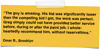 

“The guy is amazing. His bid was significantly lower than the competing bid I got, the work was perfect. Greg simply could not have provided better service before, during or after the paint job. I whole-heartedly recommend him, without reservations.”

Omar B., Brooklyn