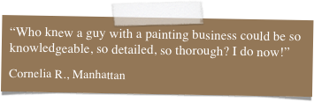 “Who knew a guy with a painting business could be so knowledgeable, so detailed, so thorough? I do now!”

Cornelia R., Manhattan
